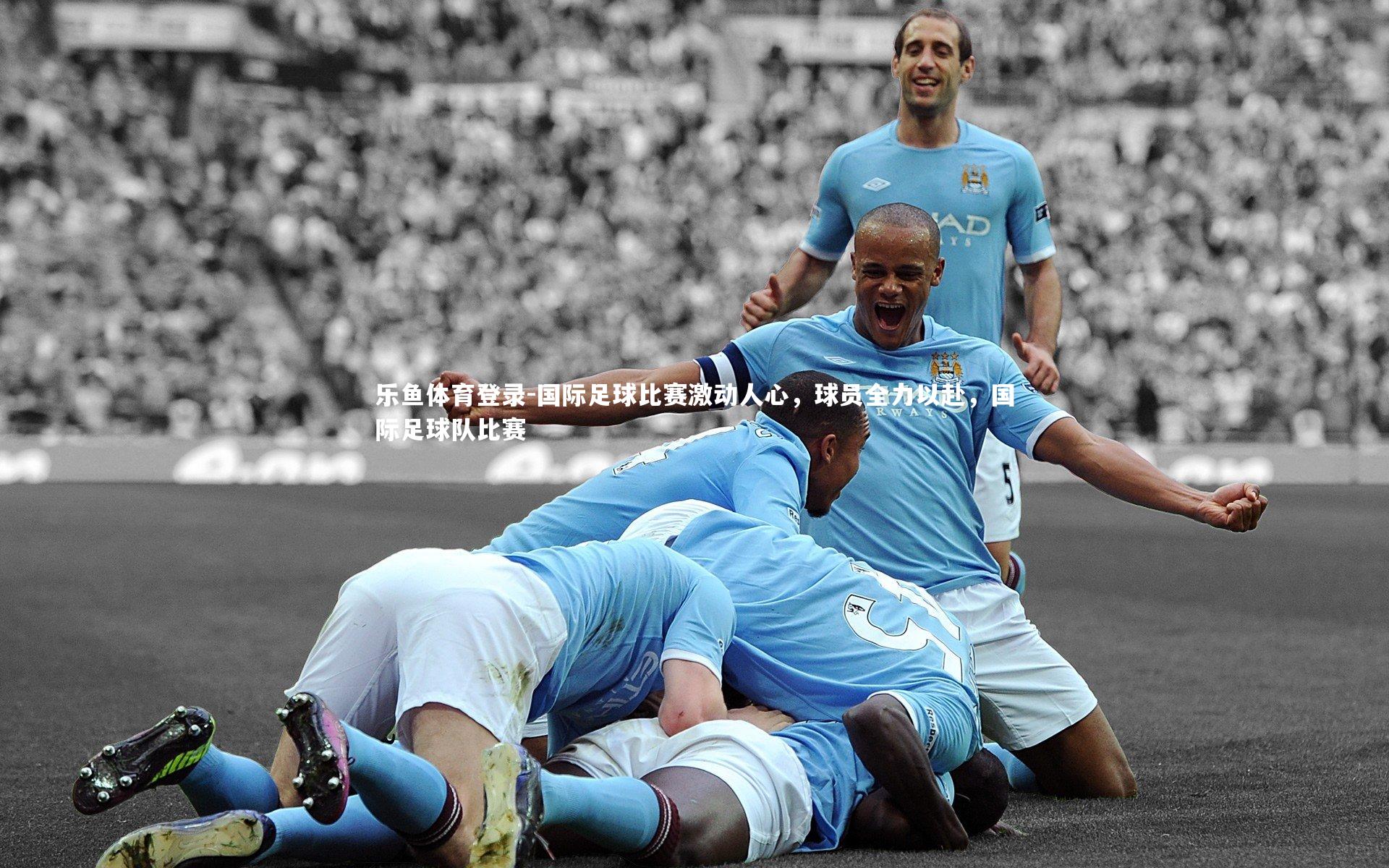 乐鱼体育登录-国际足球比赛激动人心，球员全力以赴，国际足球队比赛