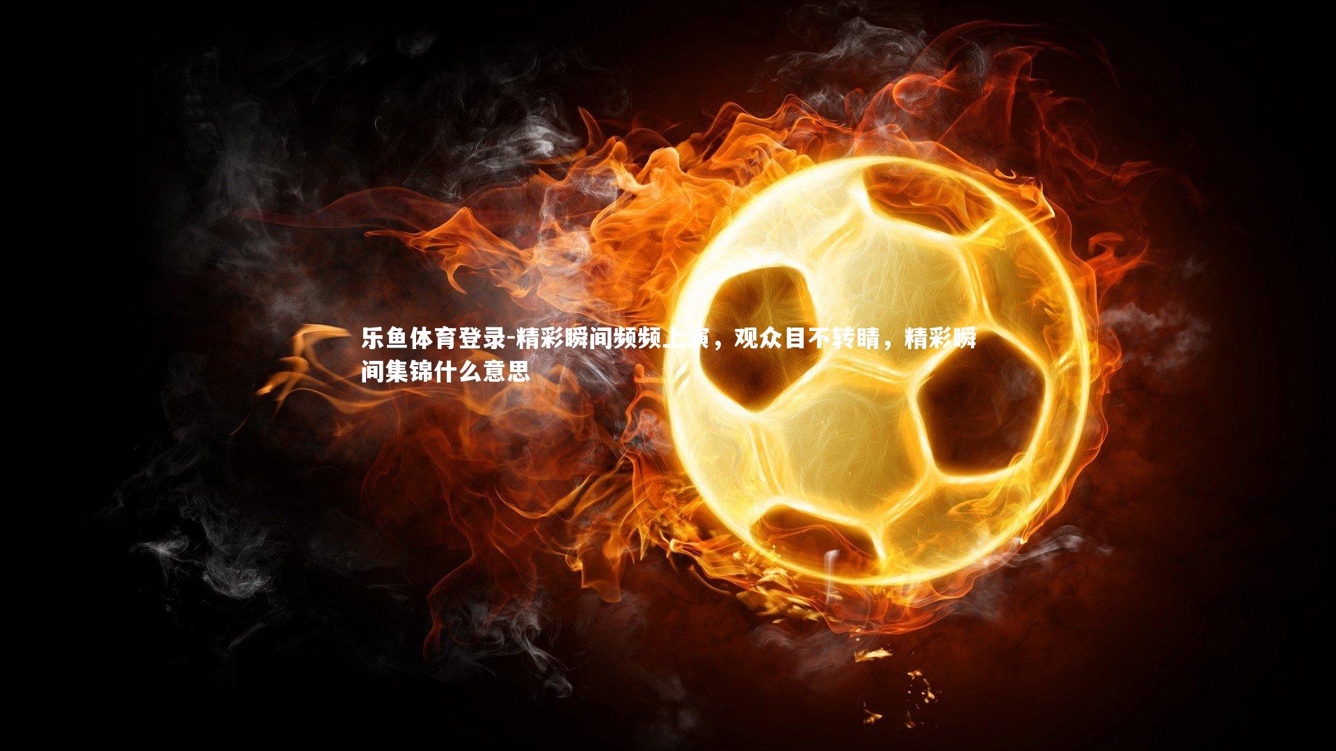 乐鱼体育登录-精彩瞬间频频上演，观众目不转睛，精彩瞬间集锦什么意思