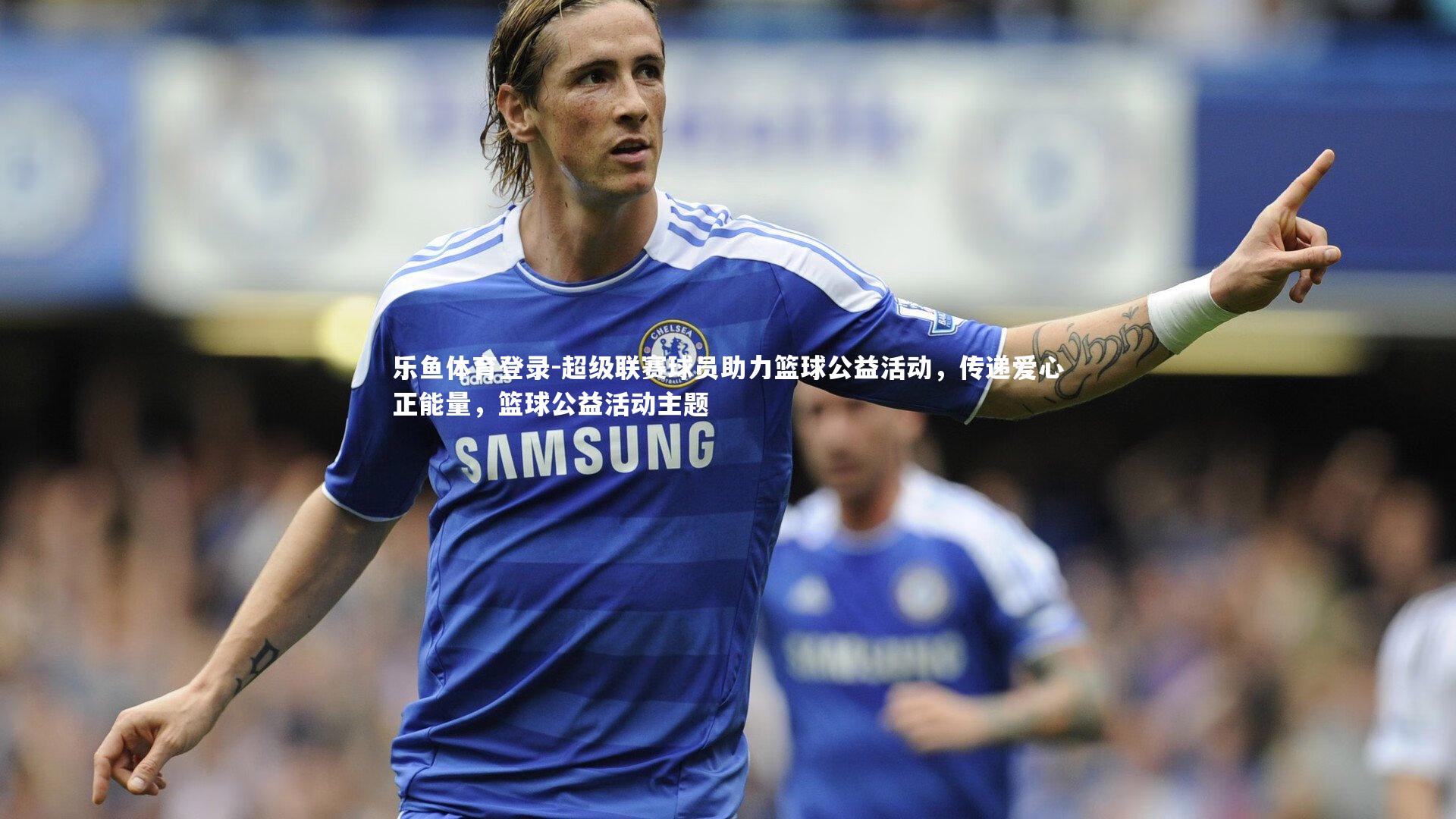 乐鱼体育登录-超级联赛球员助力篮球公益活动，传递爱心正能量，篮球公益活动主题