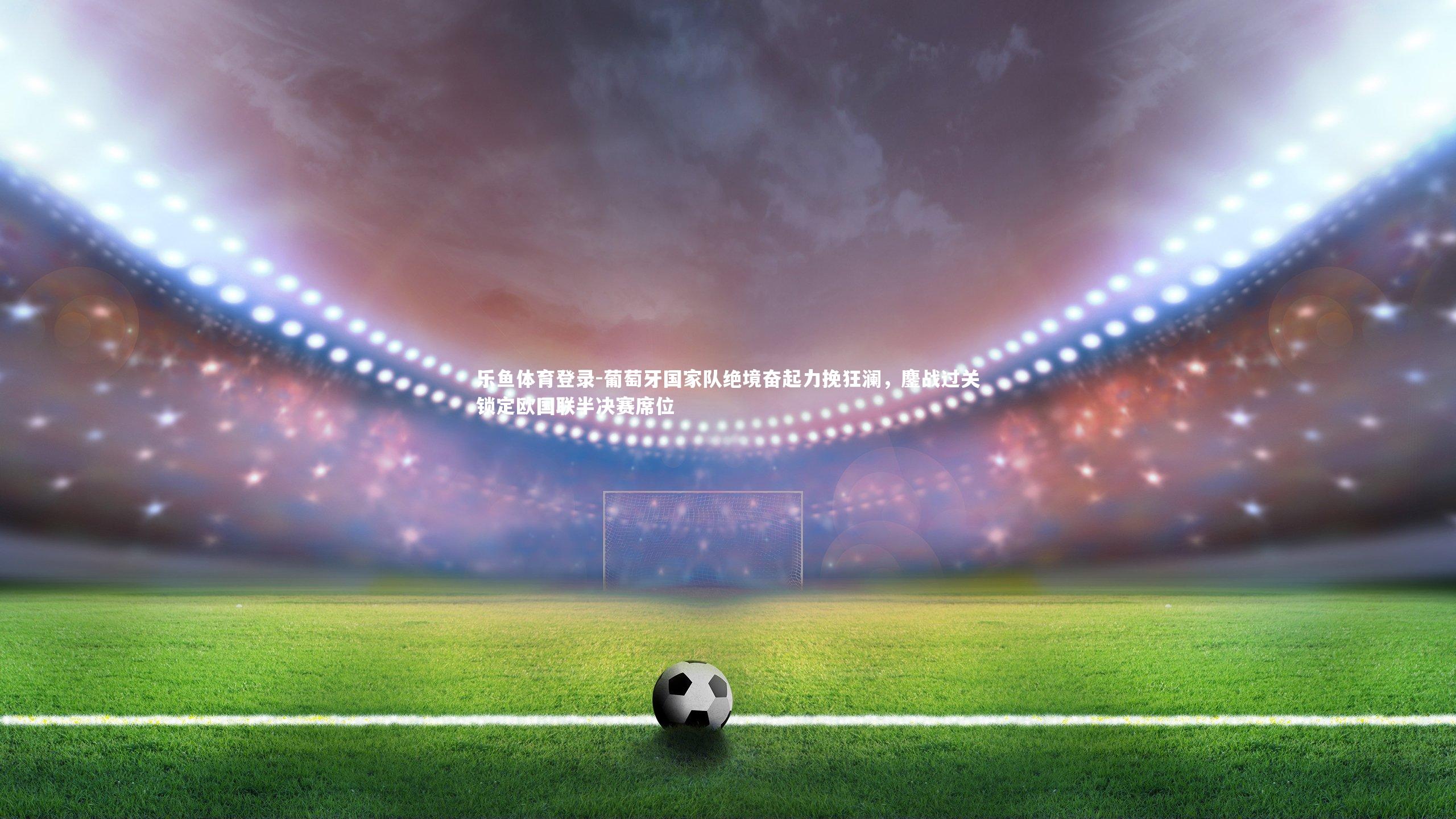 乐鱼体育登录-葡萄牙国家队绝境奋起力挽狂澜，鏖战过关锁定欧国联半决赛席位