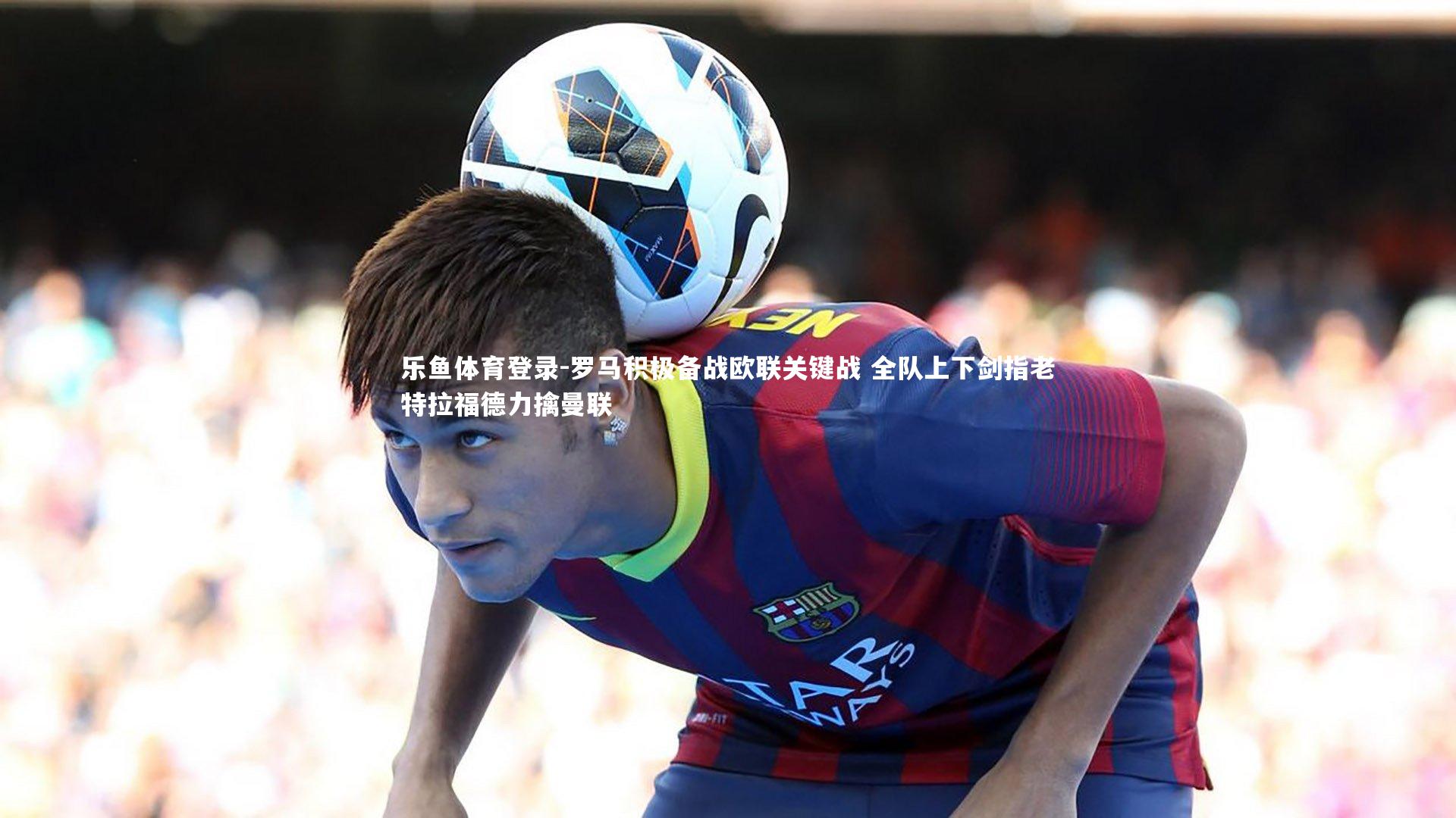 罗马积极备战欧联关键战 全队上下剑指老特拉福德力擒曼联