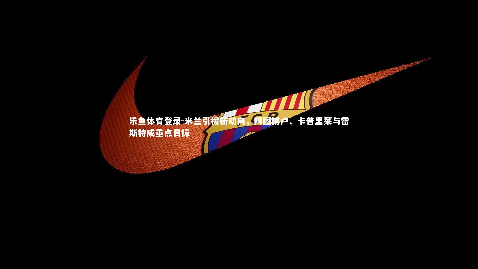 乐鱼体育登录-米兰引援新动向，阿图博卢、卡普里莱与雷斯特成重点目标